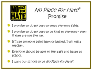 The No Place for Hate Promise I promise to do my best to treat everyone fairly. I promise to do my best to be kind to everyone – even if they are not like me. If I see someone being hurt or bullied, I will tell a teacher. Everyone should be able to feel safe and happy in school. I want our place to be no place for hate.